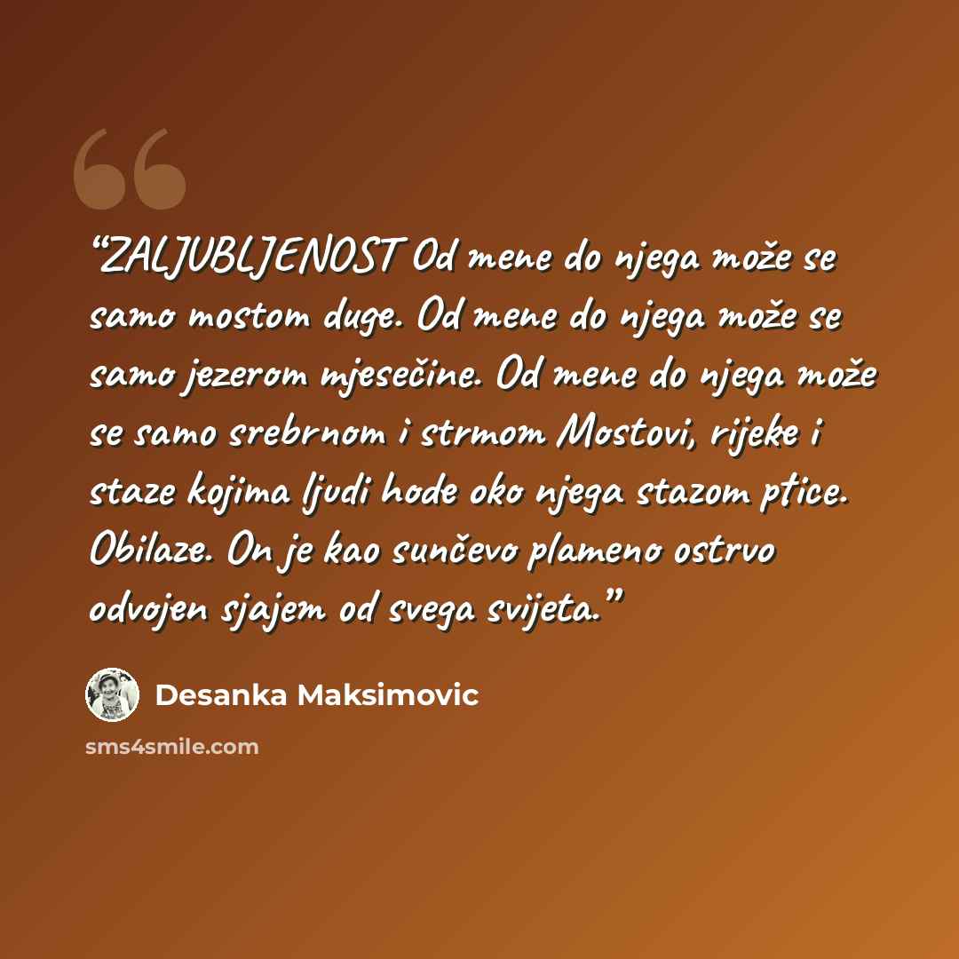 “ZALJUBLJENOST Od mene do njega može se samo mostom duge. Od mene do njega može se samo jezerom mjesečine. Od mene do njega može se samo srebrnom i strmom Mostovi, rijeke i staze kojima ljudi hode oko njega stazom ptice. Obilaze. On je kao sunčevo plameno ostrvo odvojen sjajem od svega svijeta.” quote by Desanka Maksimović