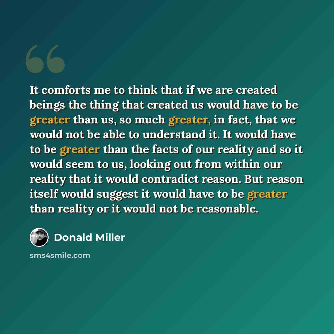 “It comforts me to think that if we are created beings the thing that created us would have to be greater than us, so much greater, in fact, that we would not be able to understand it. It would have to be greater than the facts of our reality and so it would seem to us, looking out from within our…” quote by Donald Miller