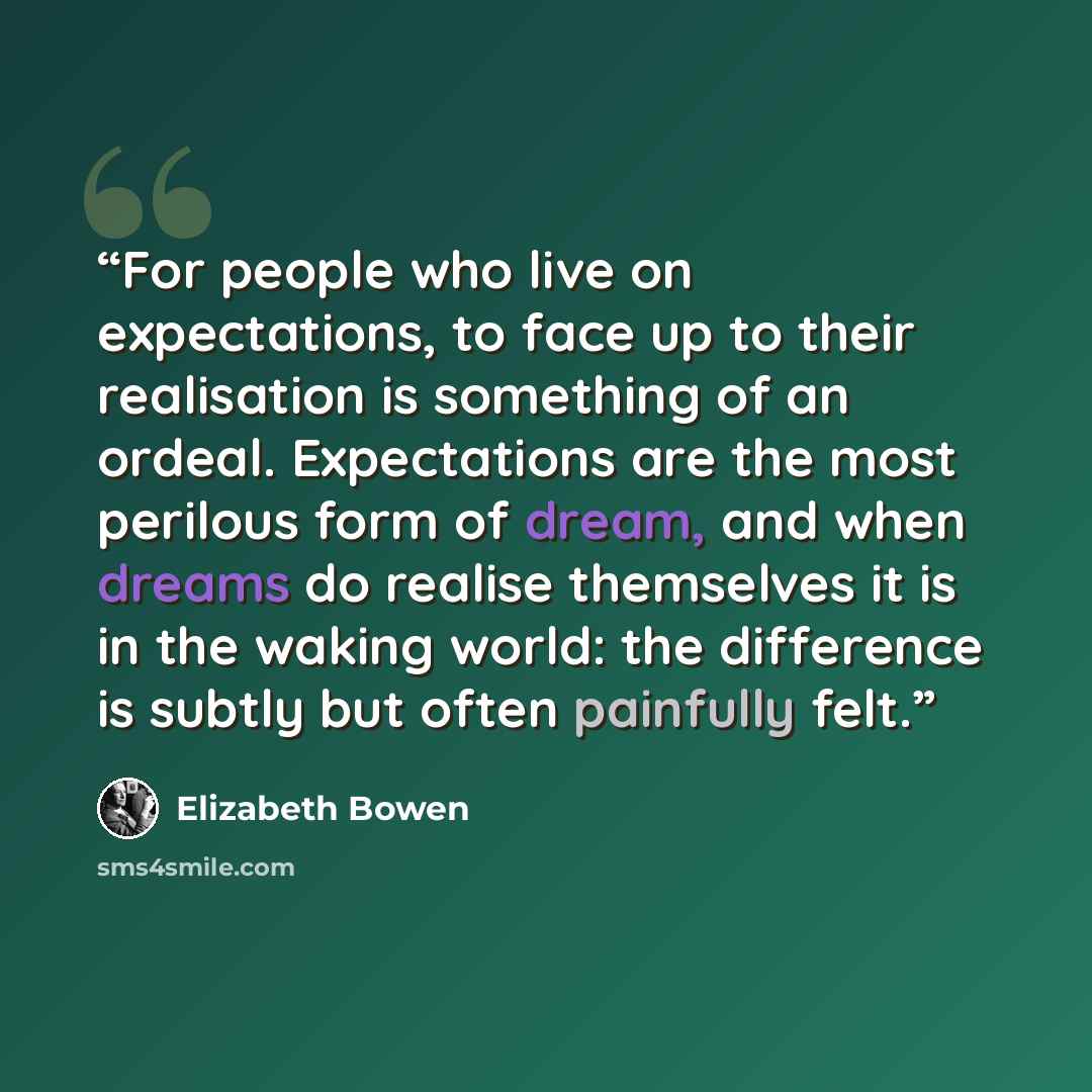 “For people who live on expectations, to face up to their realisation is something of an ordeal. Expectations are the most perilous form of dream, and when dreams do realise themselves it is in the waking world: the difference is subtly but often painfully felt.” quote by Elizabeth Bowen