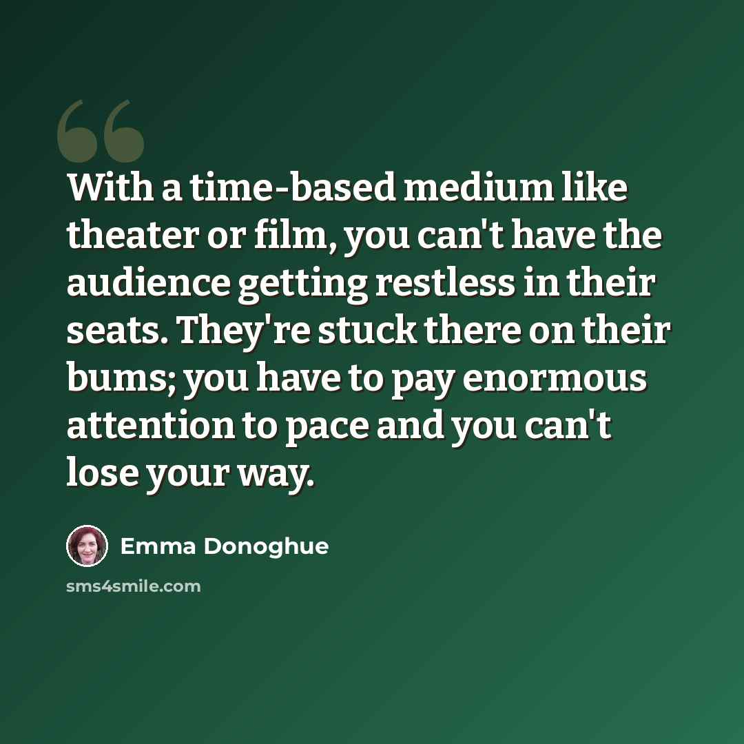 “With a time-based medium like theater or film, you can't have the audience getting restless in their seats. They're stuck there on their bums; you have to pay enormous attention to pace and you can't lose your way.” quote by Emma Donoghue