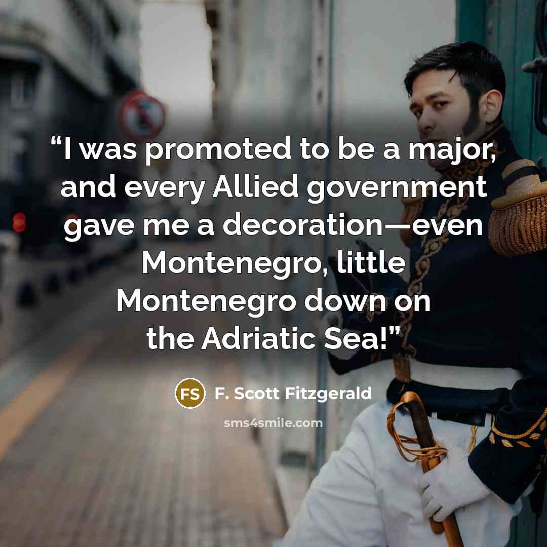 “I was promoted to be a major, and every Allied government gave me a decoration—even Montenegro, little Montenegro down on the Adriatic Sea!” quote by F. Scott Fitzgerald