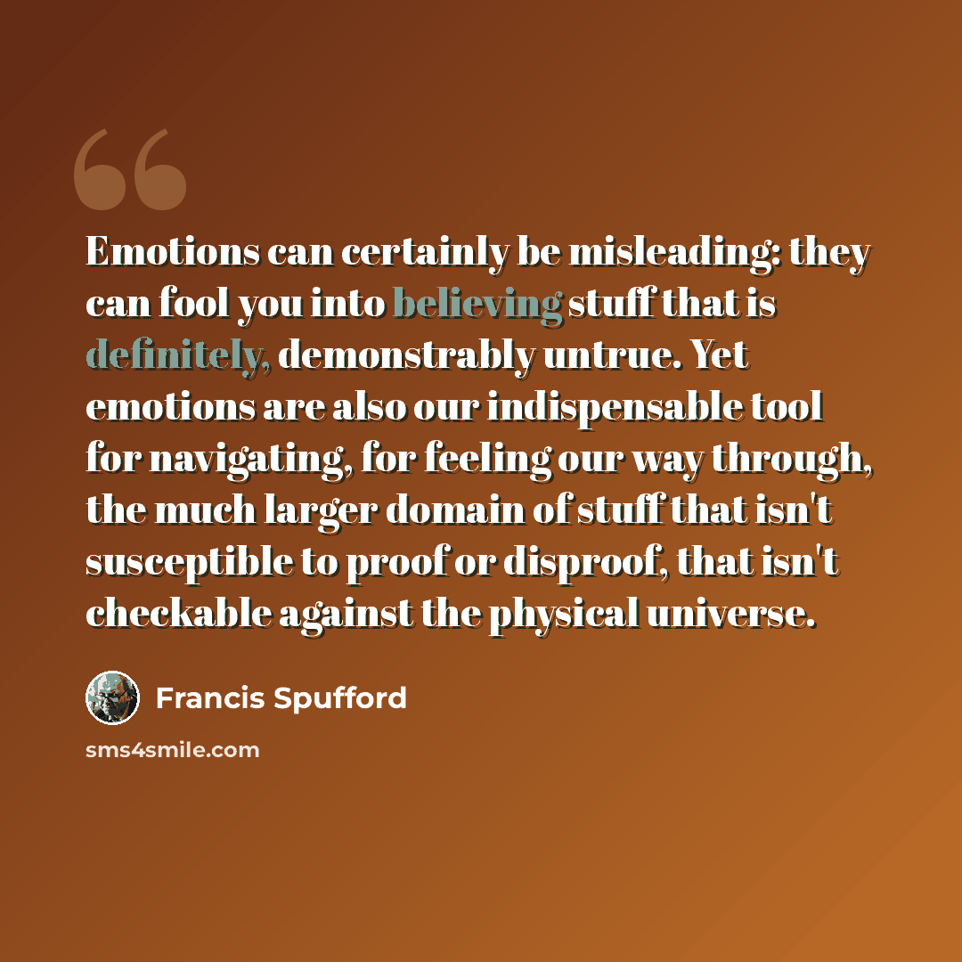“Emotions can certainly be misleading: they can fool you into believing stuff that is definitely, demonstrably untrue. Yet emotions are also our indispensable tool for navigating, for feeling our way through, the much larger domain of stuff that isn't susceptible to proof or disproof, that isn't…” quote by Francis Spufford