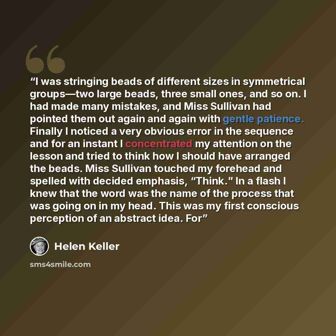 “I was stringing beads of different sizes in symmetrical groups—two large beads, three small ones, and so on. I had made many mistakes, and Miss Sullivan had pointed them out again and again with gentle patience. Finally I noticed a very obvious error in the sequence and for an instant I…” quote by Helen Keller