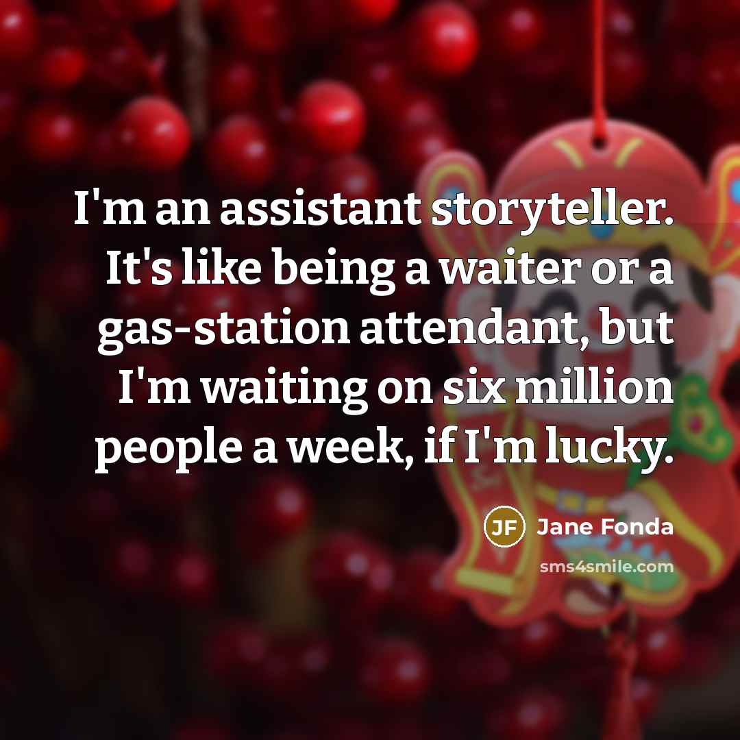 “I'm an assistant storyteller. It's like being a waiter or a gas-station attendant, but I'm waiting on six million people a week, if I'm lucky.” quote by Jane Fonda