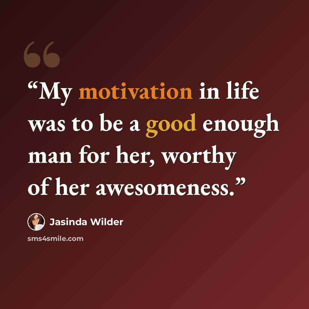 “My motivation in life was to be a good enough man for her, worthy of her awesomeness.” quote by Jasinda Wilder