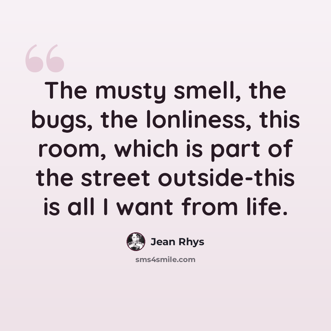“The musty smell, the bugs, the lonliness, this room, which is part of the street outside-this is all I want from life.” quote by Jean Rhys
