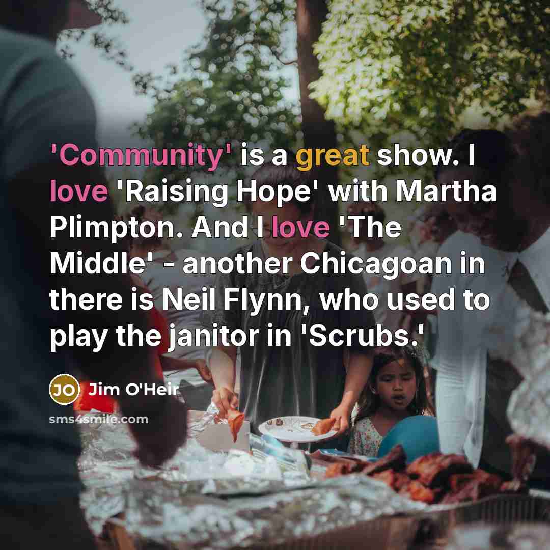 “'Community' is a great show. I love 'Raising Hope' with Martha Plimpton. And I love 'The Middle' - another Chicagoan in there is Neil Flynn, who used to play the janitor in 'Scrubs.'” quote by Jim O'Heir