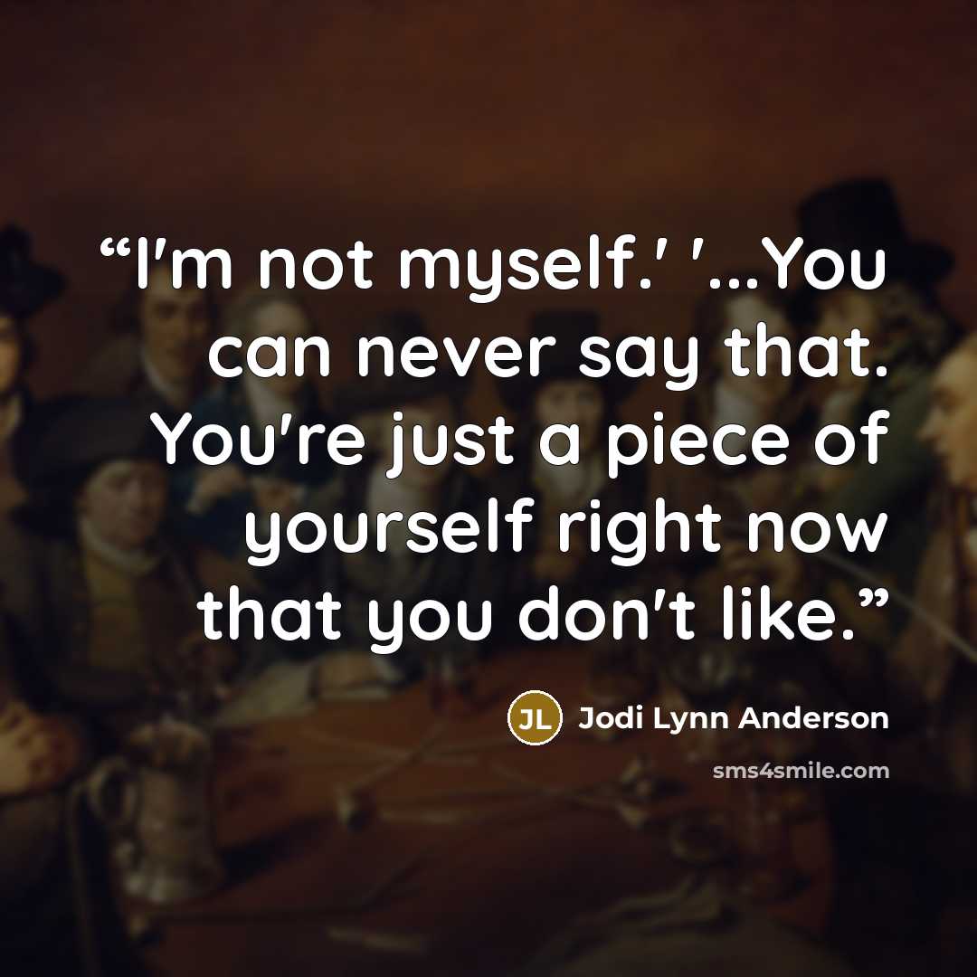 “I'm not myself.' '...You can never say that. You're just a piece of yourself right now that you don't like.” quote by Jodi Lynn Anderson
