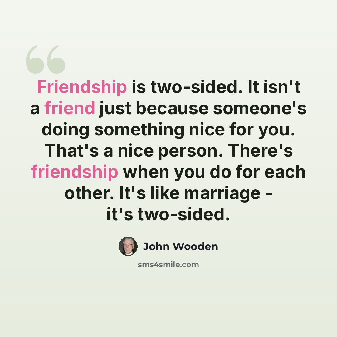 “Friendship is two-sided. It isn't a friend just because someone's doing something nice for you. That's a nice person. There's friendship when you do for each other. It's like marriage - it's two-sided.” quote by John Wooden