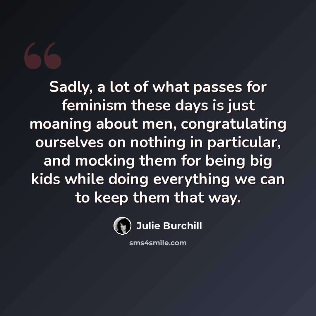 “Sadly, a lot of what passes for feminism these days is just moaning about men, congratulating ourselves on nothing in particular, and mocking them for being big kids while doing everything we can to keep them that way.” quote by Julie Burchill