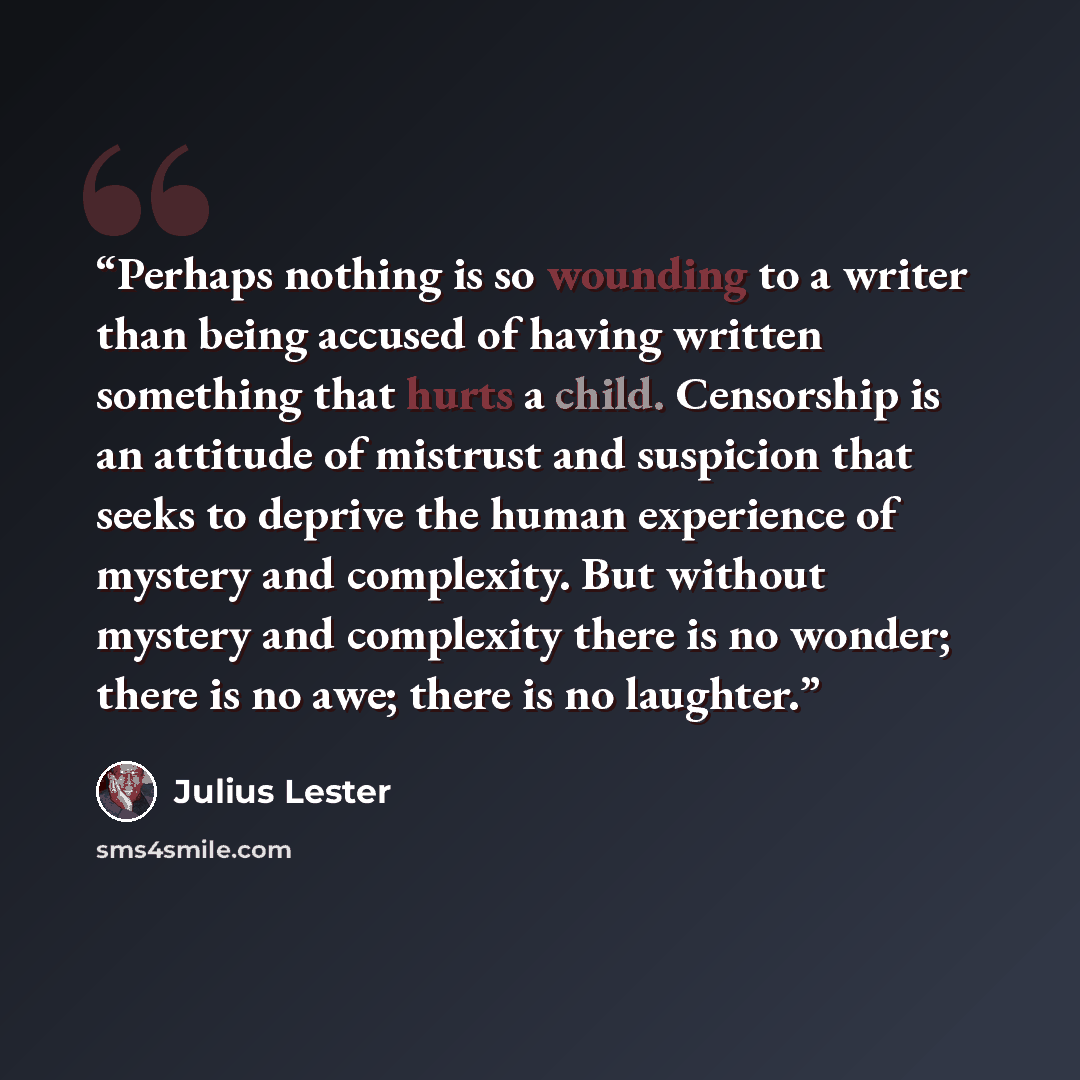 “Perhaps nothing is so wounding to a writer than being accused of having written something that hurts a child. Censorship is an attitude of mistrust and suspicion that seeks to deprive the human experience of mystery and complexity. But without mystery and complexity there is no wonder; there is no…” quote by Julius Lester