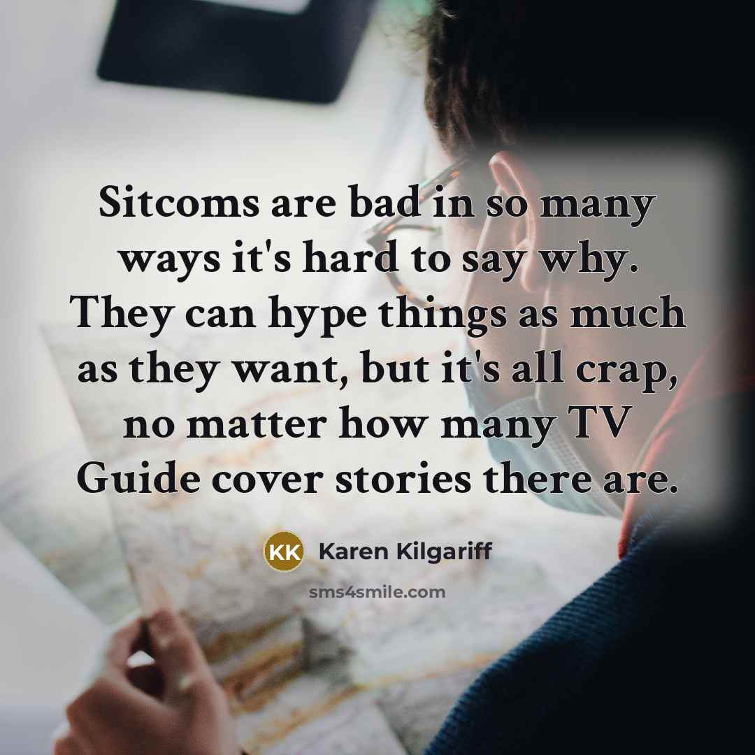 “Sitcoms are bad in so many ways it's hard to say why. They can hype things as much as they want, but it's all crap, no matter how many TV Guide cover stories there are.” quote by Karen Kilgariff