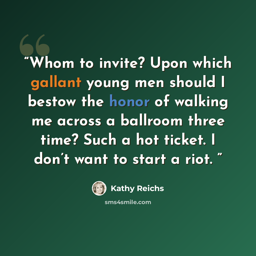 “Whom to invite? Upon which gallant young men should I bestow the honor of walking me across a ballroom three time? Such a hot ticket. I don’t want to start a riot.” quote by Kathy Reichs