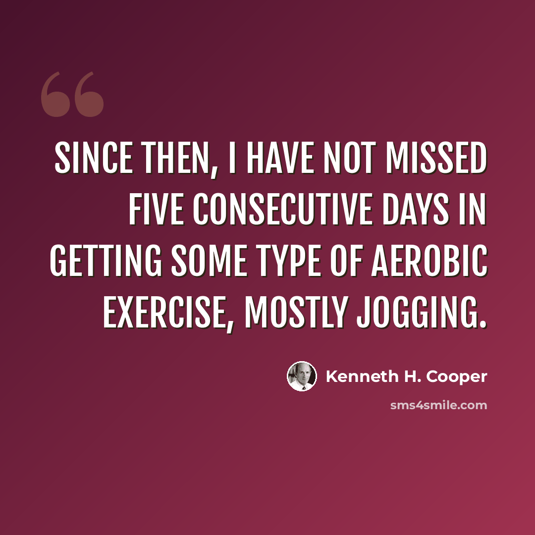 “Since then, I have not missed five consecutive days in getting some type of aerobic exercise, mostly jogging.” quote by Kenneth H. Cooper