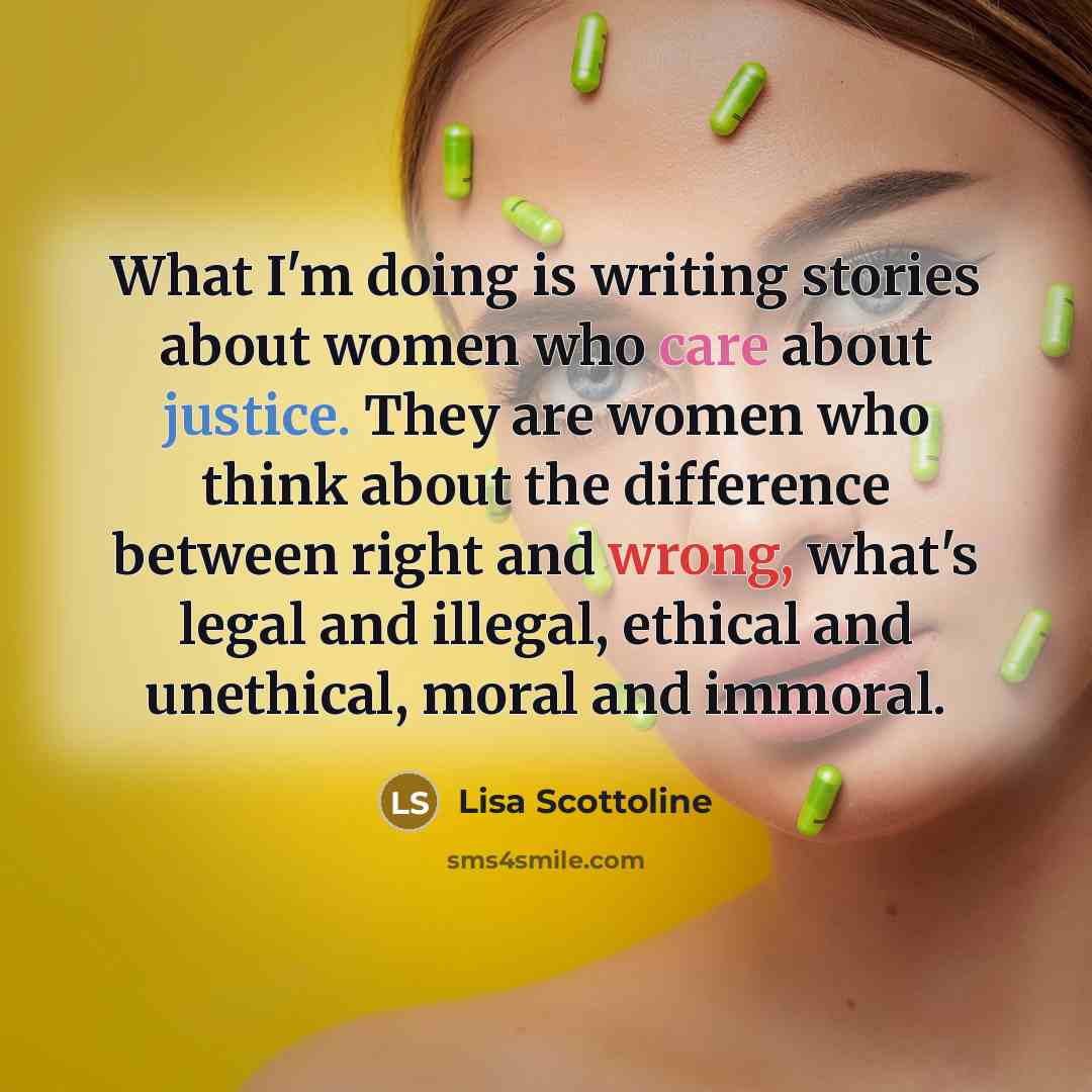 “What I'm doing is writing stories about women who care about justice. They are women who think about the difference between right and wrong, what's legal and illegal, ethical and unethical, moral and immoral.” quote by Lisa Scottoline