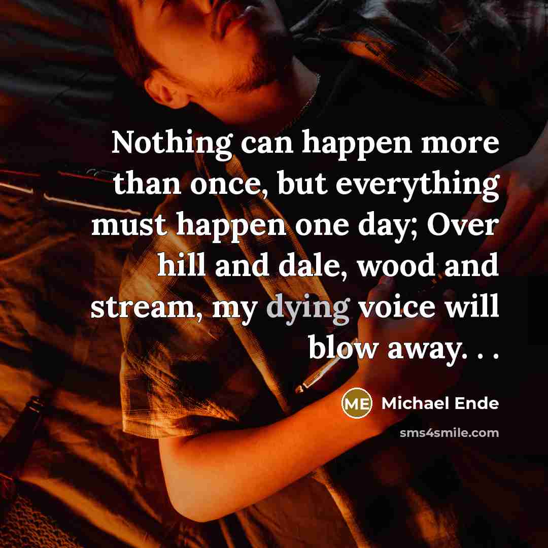 “Nothing can happen more than once, but everything must happen one day; Over hill and dale, wood and stream, my dying voice will blow away. . .” quote by Michael Ende