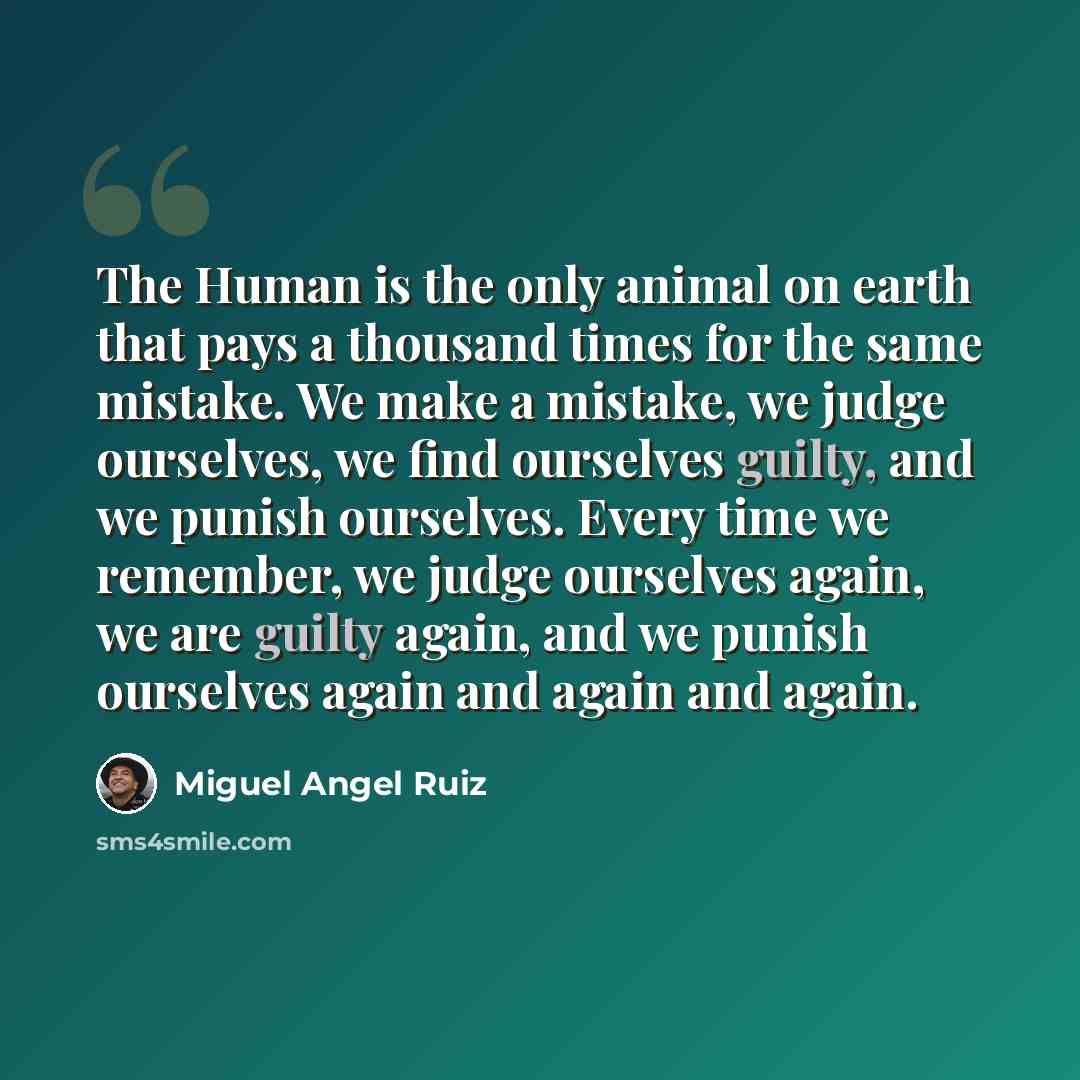 “The Human is the only animal on earth that pays a thousand times for the same mistake. We make a mistake, we judge ourselves, we find ourselves guilty, and we punish ourselves. Every time we remember, we judge ourselves again, we are guilty again, and we punish ourselves again and again and again.” quote by Miguel Angel Ruiz