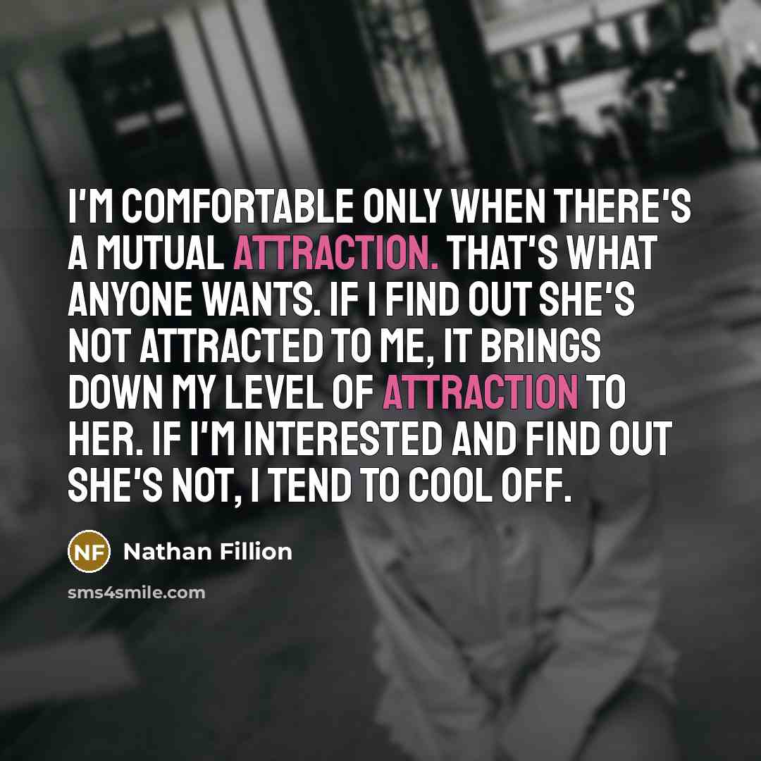 “I'm comfortable only when there's a mutual attraction. That's what anyone wants. If I find out she's not attracted to me, it brings down my level of attraction to her. If I'm interested and find out she's not, I tend to cool off.” quote by Nathan Fillion