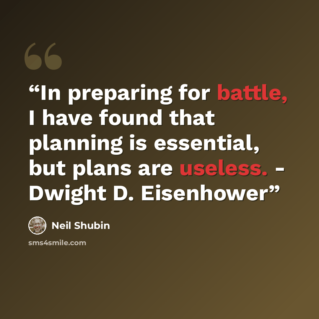“In preparing for battle, I have found that planning is essential, but plans are useless. - Dwight D. Eisenhower” quote by Neil Shubin