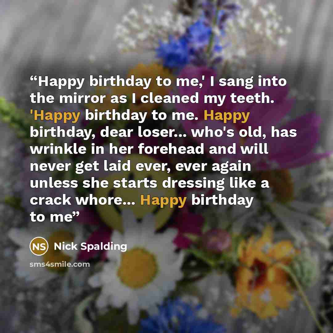 “Happy birthday to me,' I sang into the mirror as I cleaned my teeth. 'Happy birthday to me. Happy birthday, dear loser... who's old, has wrinkle in her forehead and will never get laid ever, ever again unless she starts dressing like a crack whore... Happy birthday to me” quote by Nick Spalding