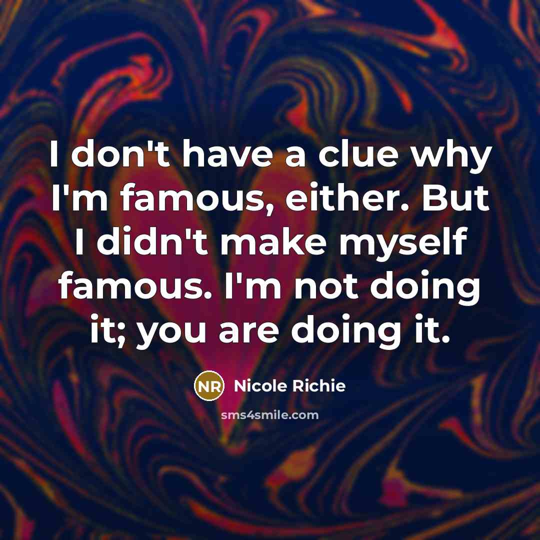 “I don't have a clue why I'm famous, either. But I didn't make myself famous. I'm not doing it; you are doing it.” quote by Nicole Richie
