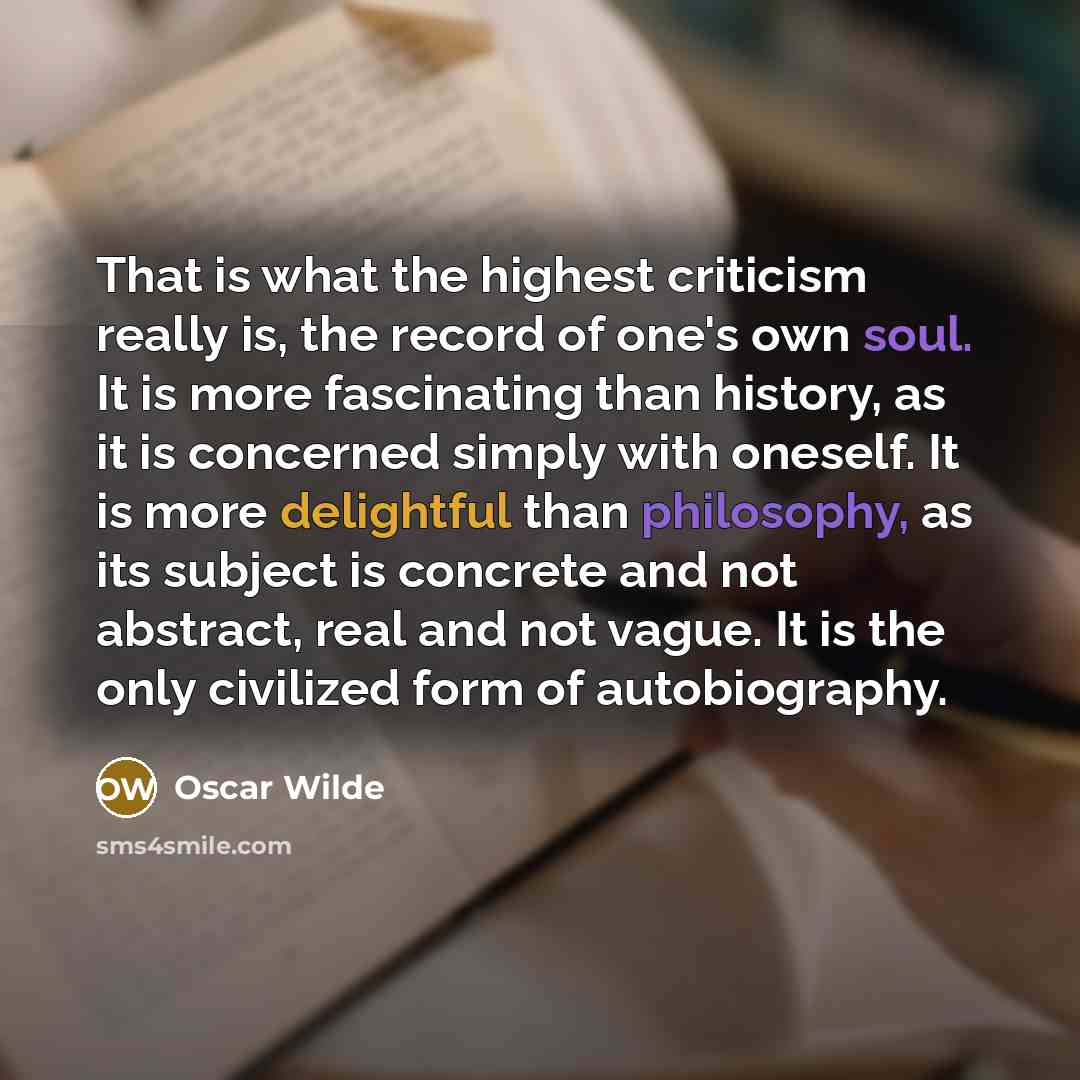 “That is what the highest criticism really is, the record of one's own soul. It is more fascinating than history, as it is concerned simply with oneself. It is more delightful than philosophy, as its subject is concrete and not abstract, real and not vague. It is the only civilized form of…” quote by Oscar Wilde
