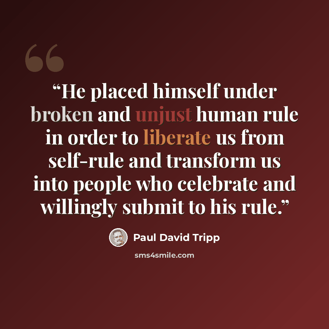 “He placed himself under broken and unjust human rule in order to liberate us from self-rule and transform us into people who celebrate and willingly submit to his rule.” quote by Paul David Tripp