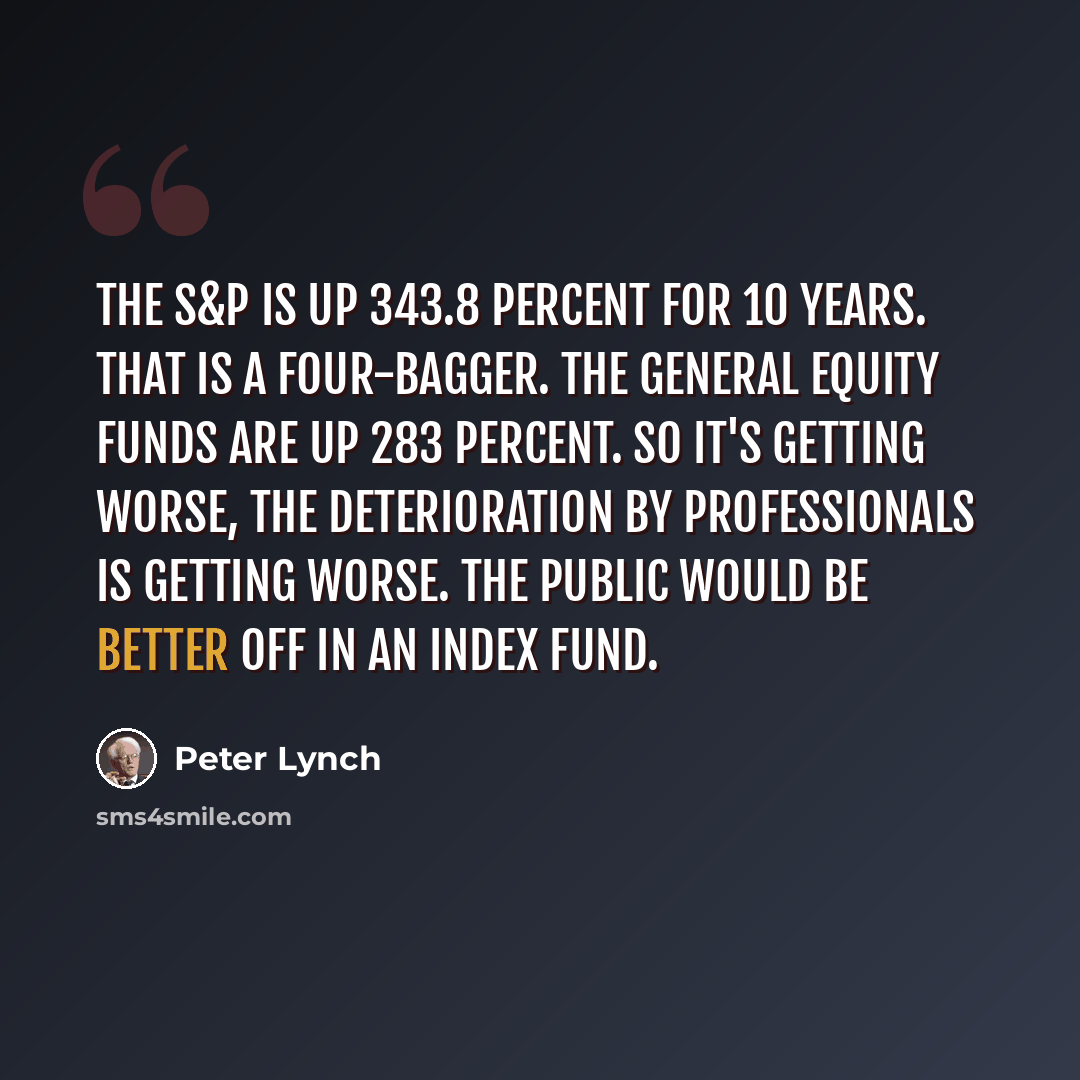 “The S&P is up 343.8 percent for 10 years. That is a four-bagger. The general equity funds are up 283 percent. So it's getting worse, the deterioration by professionals is getting worse. The public would be better off in an index fund.” quote by Peter Lynch