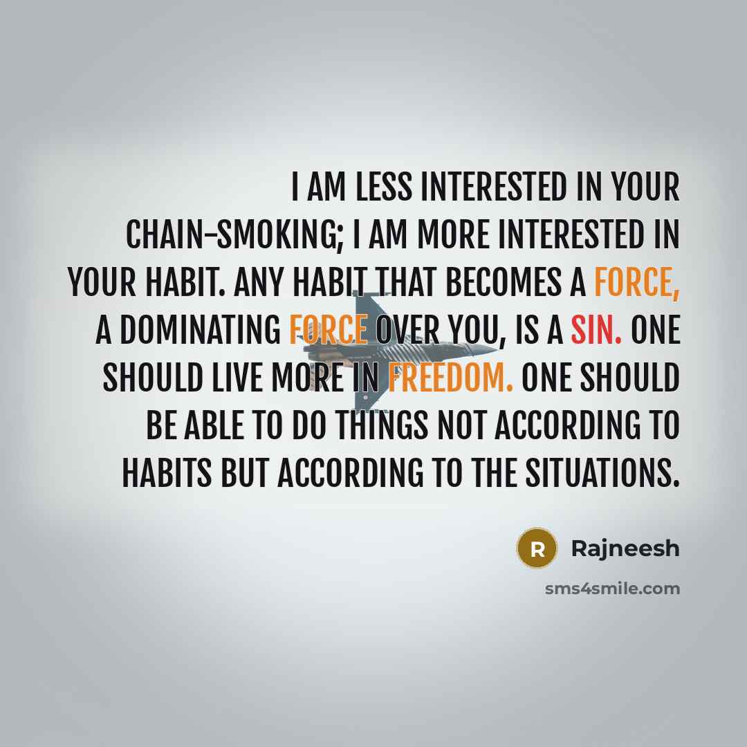 “I am less interested in your chain-smoking; I am more interested in your habit. Any habit that becomes a force, a dominating force over you, is a sin. One should live more in freedom. One should be able to do things not according to habits but according to the situations.” quote by Rajneesh