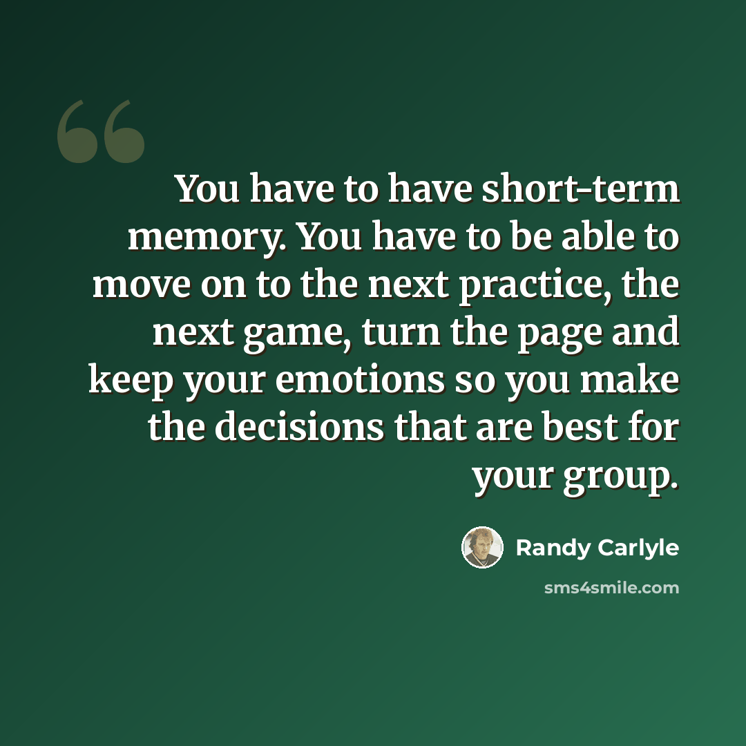 “You have to have short-term memory. You have to be able to move on to the next practice, the next game, turn the page and keep your emotions so you make the decisions that are best for your group.” quote by Randy Carlyle