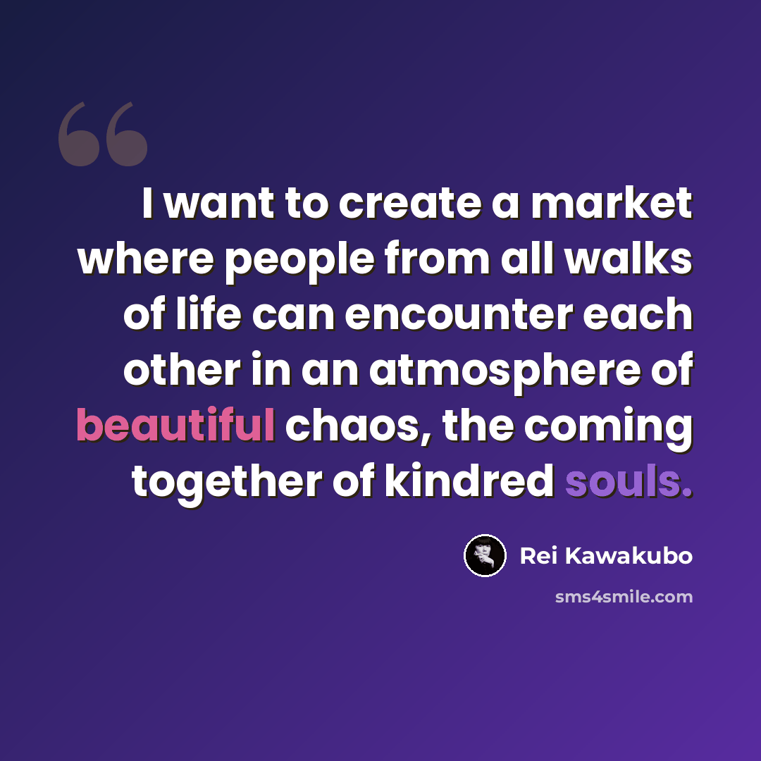 “I want to create a market where people from all walks of life can encounter each other in an atmosphere of beautiful chaos, the coming together of kindred souls.” quote by Rei Kawakubo