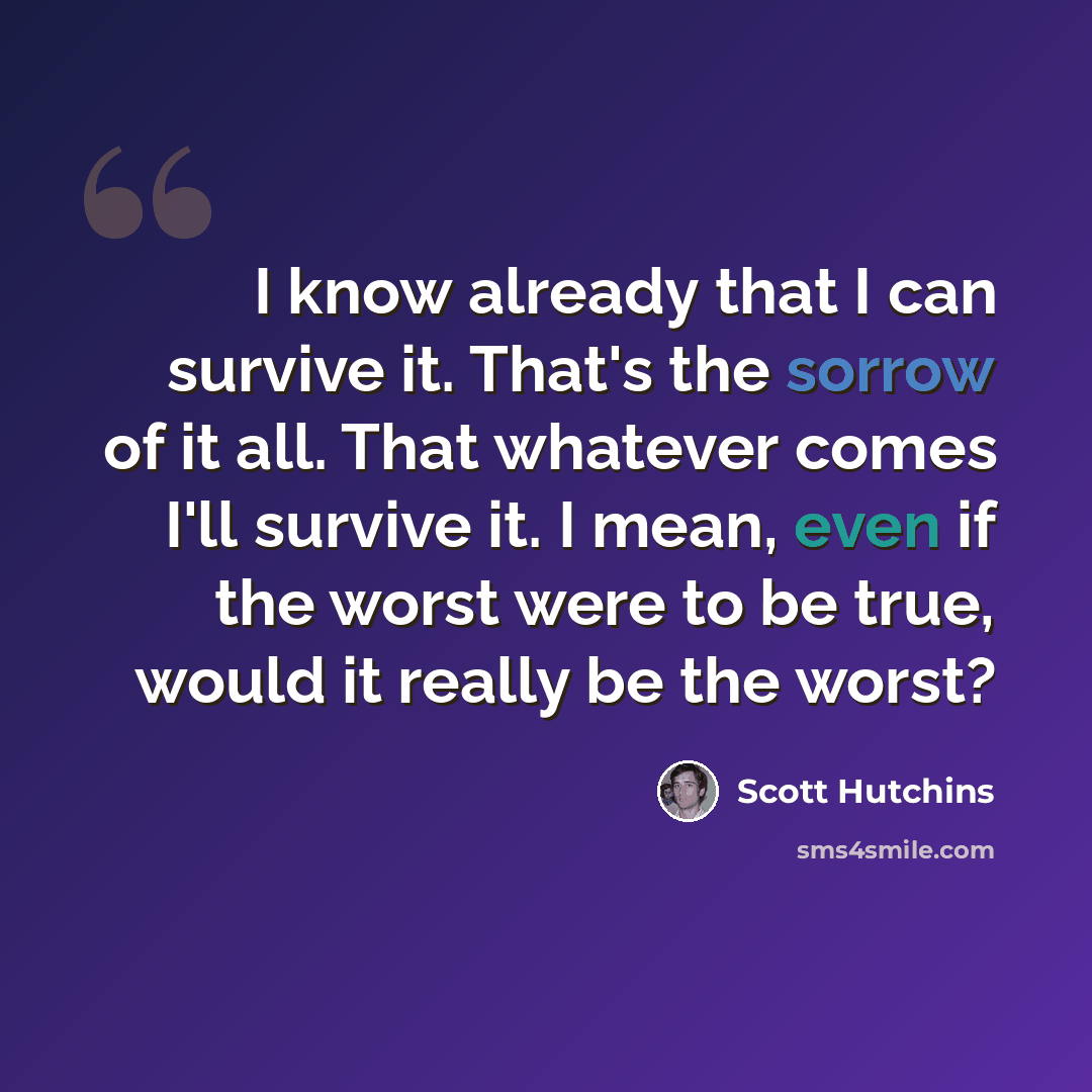 “I know already that I can survive it. That's the sorrow of it all. That whatever comes I'll survive it. I mean, even if the worst were to be true, would it really be the worst?” quote by Scott Hutchins