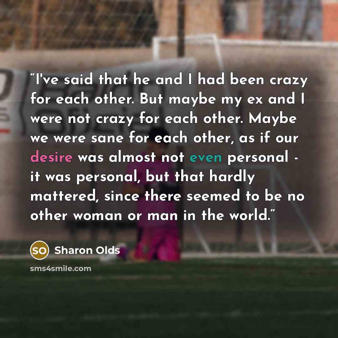 “I've said that he and I had been crazy for each other. But maybe my ex and I were not crazy for each other. Maybe we were sane for each other, as if our desire was almost not even personal - it was personal, but that hardly mattered, since there seemed to be no other woman or man in the world.” quote by Sharon Olds