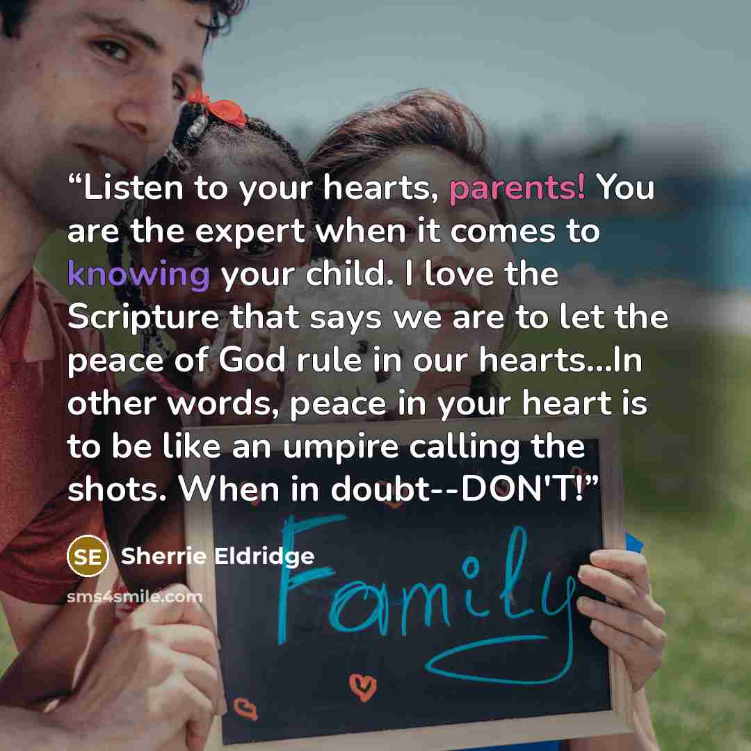 “Listen to your hearts, parents! You are the expert when it comes to knowing your child. I love the Scripture that says we are to let the peace of God rule in our hearts...In other words, peace in your heart is to be like an umpire calling the shots. When in doubt--DON'T!” quote by Sherrie Eldridge