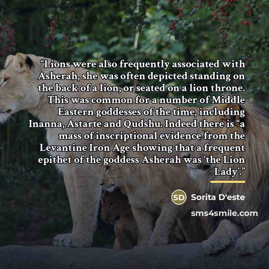 “Lions were also frequently associated with Asherah, she was often depicted standing on the back of a lion, or seated on a lion throne. This was common for a number of Middle Eastern goddesses of the time, including Inanna, Astarte and Qudshu. Indeed there is “a mass of inscriptional evidence from…” quote by Sorita D'este