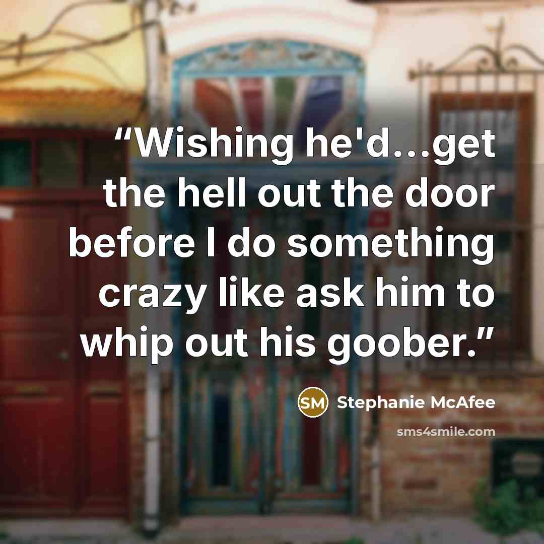 “Wishing he'd...get the hell out the door before I do something crazy like ask him to whip out his goober.” quote by Stephanie McAfee