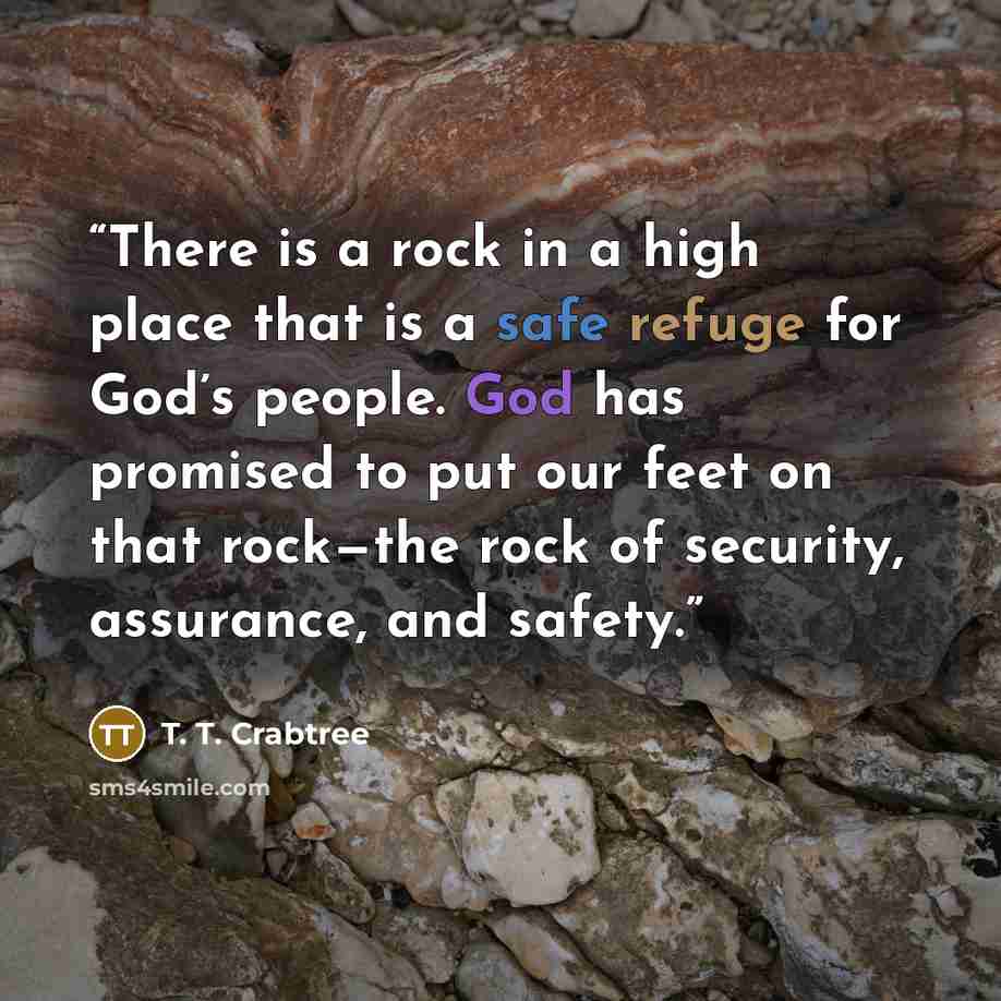 “There is a rock in a high place that is a safe refuge for God’s people. God has promised to put our feet on that rock—the rock of security, assurance, and safety.” quote by T. T. Crabtree