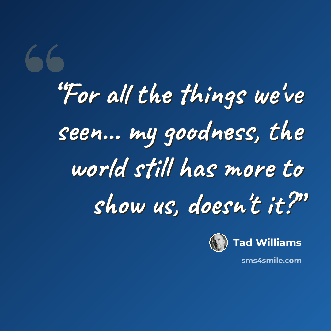 “For all the things we've seen... my goodness, the world still has more to show us, doesn't it?” quote by Tad Williams