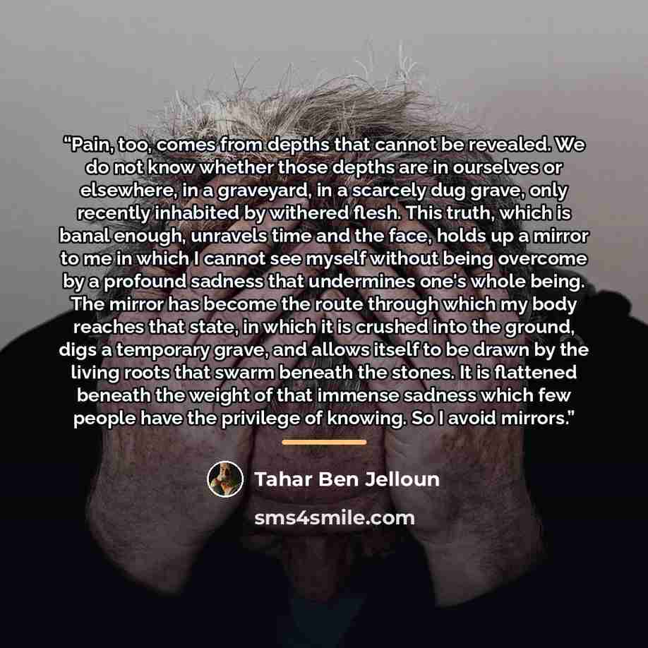 “Pain, too, comes from depths that cannot be revealed. We do not know whether those depths are in ourselves or elsewhere, in a graveyard, in a scarcely dug grave, only recently inhabited by withered flesh. This truth, which is banal enough, unravels time and the face, holds up a mirror to me in…” quote by Tahar Ben Jelloun