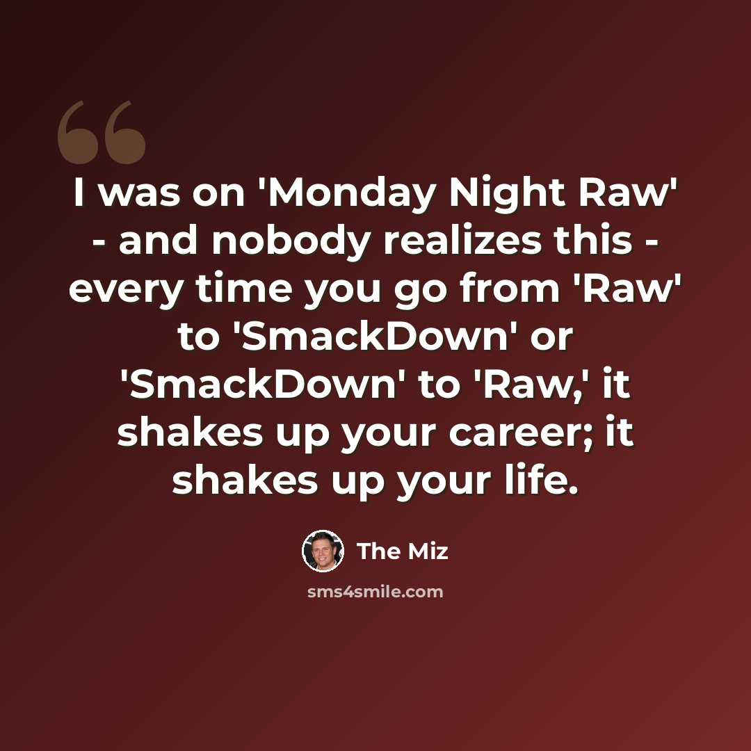 “I was on 'Monday Night Raw' - and nobody realizes this - every time you go from 'Raw' to 'SmackDown' or 'SmackDown' to 'Raw,' it shakes up your career; it shakes up your life.” quote by The Miz