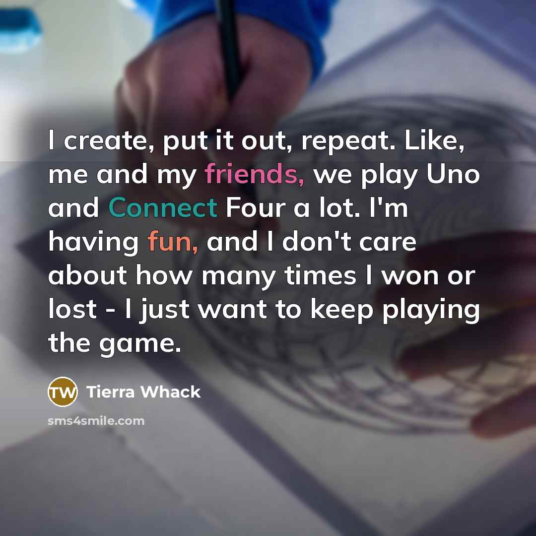 “I create, put it out, repeat. Like, me and my friends, we play Uno and Connect Four a lot. I'm having fun, and I don't care about how many times I won or lost - I just want to keep playing the game.” quote by Tierra Whack