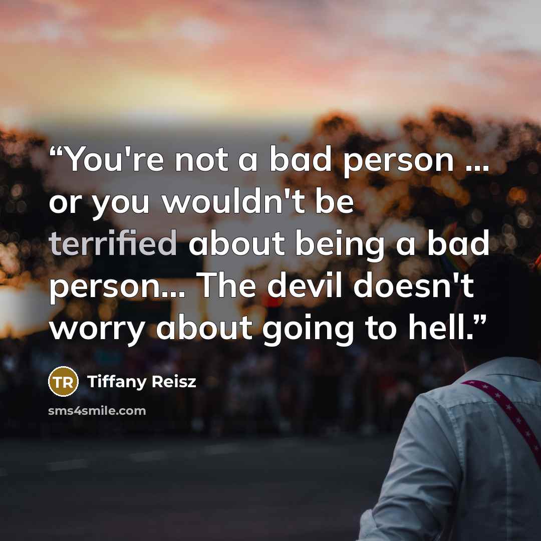 “You're not a bad person ... or you wouldn't be terrified about being a bad person… The devil doesn't worry about going to hell.” quote by tiffany reisz