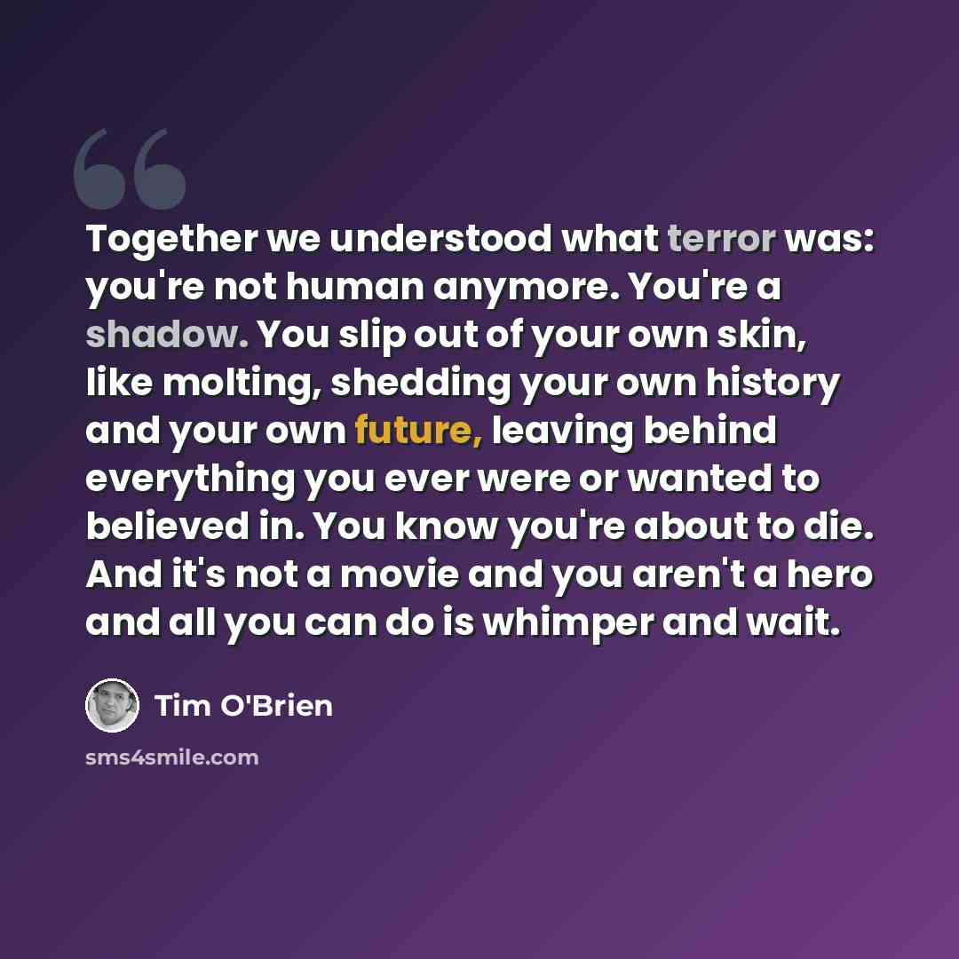 “Together we understood what terror was: you're not human anymore. You're a shadow. You slip out of your own skin, like molting, shedding your own history and your own future, leaving behind everything you ever were or wanted to believed in. You know you're about to die. And it's not a movie and…” quote by Tim O'Brien