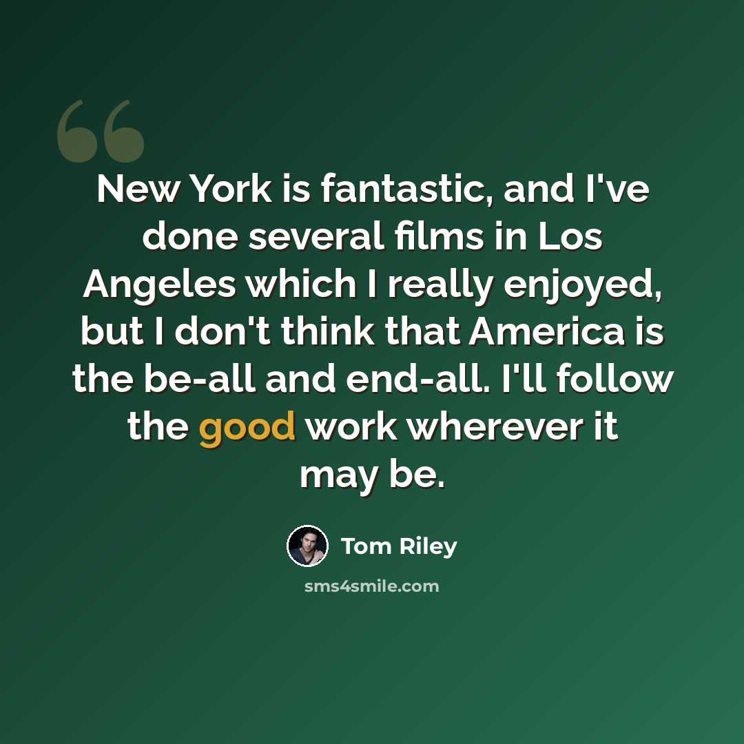 “New York is fantastic, and I've done several films in Los Angeles which I really enjoyed, but I don't think that America is the be-all and end-all. I'll follow the good work wherever it may be.” quote by Tom Riley