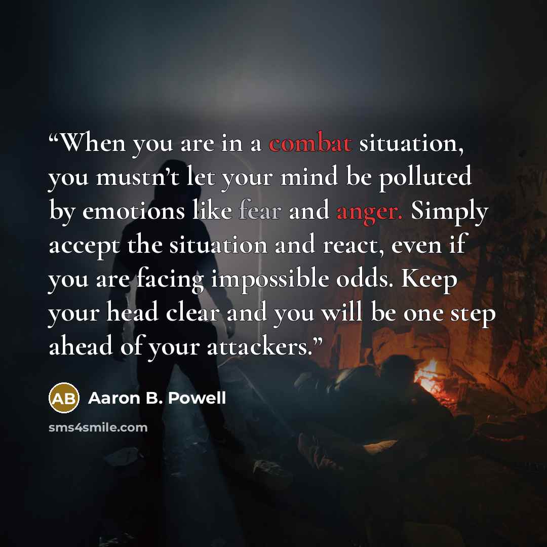 “When you are in a combat situation, you mustn’t let your mind be polluted by emotions like fear and anger. Simply accept the situation and react, even if you are facing impossible odds. Keep your head clear and you will be one step ahead of your attackers.” quote by Aaron B. Powell