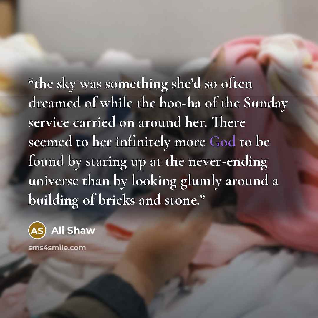 “the sky was something she’d so often dreamed of while the hoo-ha of the Sunday service carried on around her. There seemed to her infinitely more God to be found by staring up at the never-ending universe than by looking glumly around a building of bricks and stone.” quote by Ali Shaw