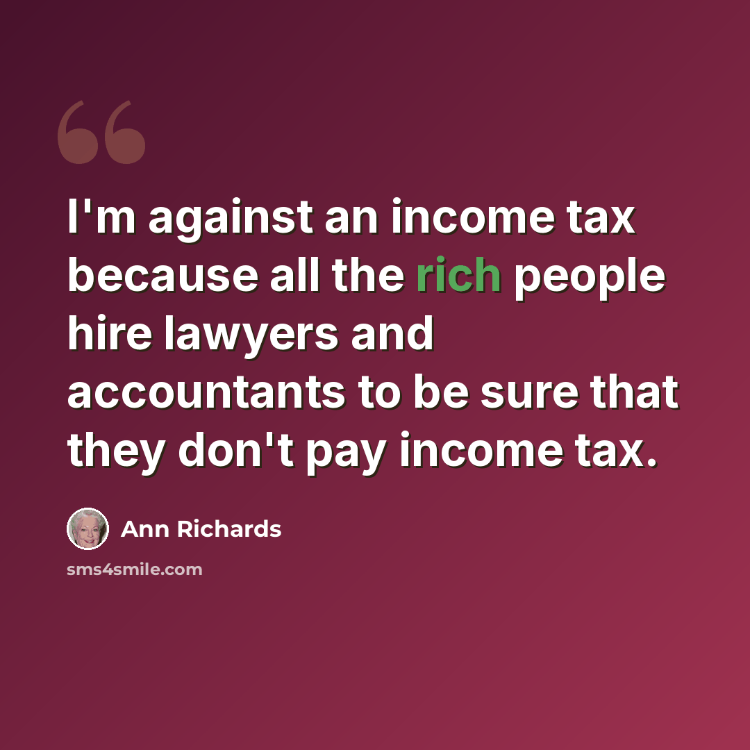 “I'm against an income tax because all the rich people hire lawyers and accountants to be sure that they don't pay income tax.” quote by Ann Richards