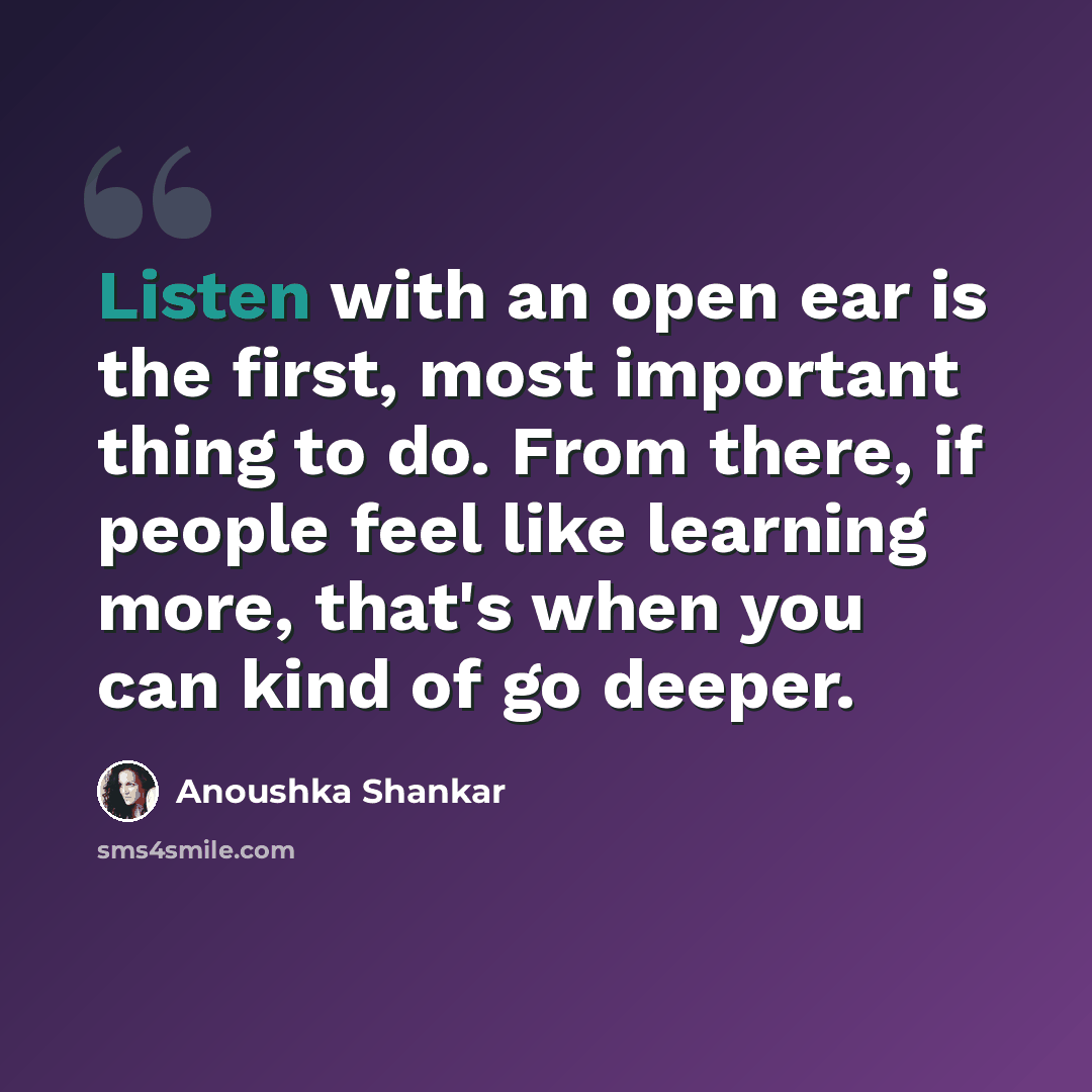 “Listen with an open ear is the first, most important thing to do. From there, if people feel like learning more, that's when you can kind of go deeper.” quote by Anoushka Shankar