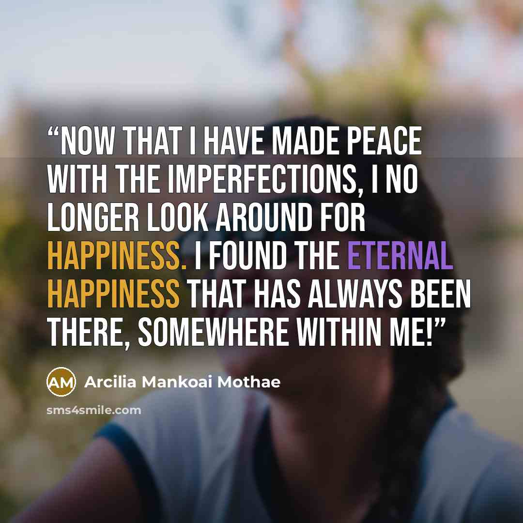 “Now that I have made peace with the imperfections, I no longer look around for happiness. I found the eternal happiness that has always been there, somewhere within me!” quote by Arcilia Mankoai Mothae