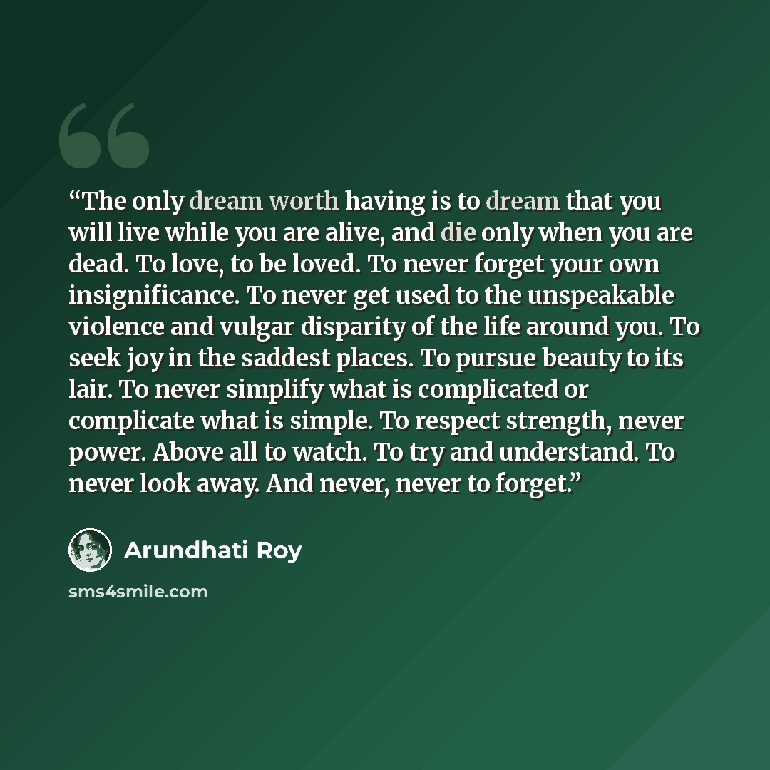 “The only dream worth having is to dream that you will live while you are alive, and die only when you are dead. To love, to be loved. To never forget your own insignificance. To never get used to the unspeakable violence and vulgar disparity of the life around you. To seek joy in the saddest…” quote by Arundhati Roy